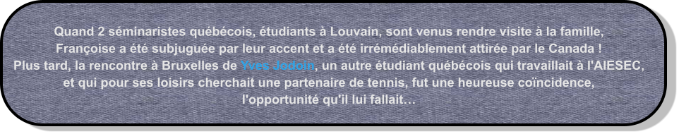 Quand 2 séminaristes québécois, étudiants à Louvain, sont venus rendre visite à la famille,  Françoise a été subjuguée par leur accent et a été irrémédiablement attirée par le Canada !  Plus tard, la rencontre à Bruxelles de Yves Jodoin, un autre étudiant québécois qui travaillait à l'AIESEC, et qui pour ses loisirs cherchait une partenaire de tennis, fut une heureuse coïncidence, l'opportunité qu'il lui fallait…