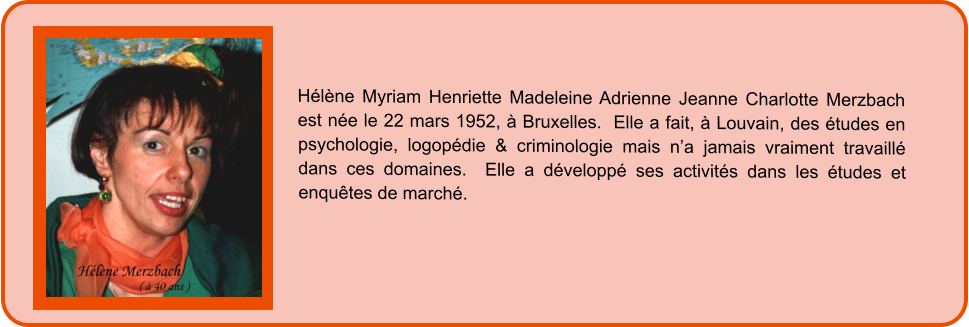 Hélène Myriam Henriette Madeleine Adrienne Jeanne Charlotte Merzbach est née le 22 mars 1952, à Bruxelles.  Elle a fait, à Louvain, des études en psychologie, logopédie & criminologie mais n’a jamais vraiment travaillé dans ces domaines.  Elle a développé ses activités dans les études et enquêtes de marché.