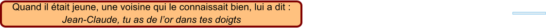 Quand il était jeune, une voisine qui le connaissait bien, lui a dit : Jean-Claude, tu as de l’or dans tes doigts