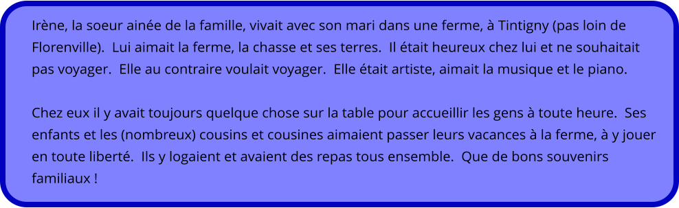 Irène, la soeur ainée de la famille, vivait avec son mari dans une ferme, à Tintigny (pas loin de Florenville).  Lui aimait la ferme, la chasse et ses terres.  Il était heureux chez lui et ne souhaitait pas voyager.  Elle au contraire voulait voyager.  Elle était artiste, aimait la musique et le piano.   Chez eux il y avait toujours quelque chose sur la table pour accueillir les gens à toute heure.  Ses enfants et les (nombreux) cousins et cousines aimaient passer leurs vacances à la ferme, à y jouer en toute liberté.  Ils y logaient et avaient des repas tous ensemble.  Que de bons souvenirs familiaux !