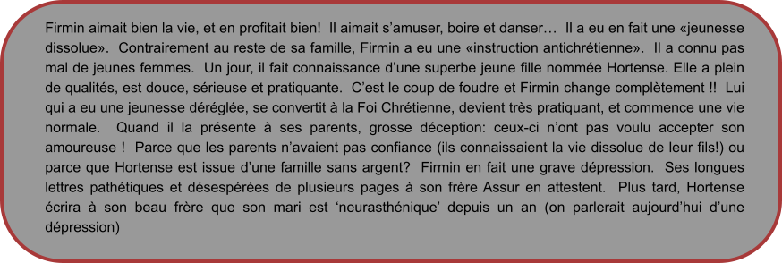 Firmin aimait bien la vie, et en profitait bien!  Il aimait s’amuser, boire et danser…  Il a eu en fait une «jeunesse dissolue».  Contrairement au reste de sa famille, Firmin a eu une «instruction antichrétienne».  Il a connu pas mal de jeunes femmes.  Un jour, il fait connaissance d’une superbe jeune fille nommée Hortense. Elle a plein de qualités, est douce, sérieuse et pratiquante.  C’est le coup de foudre et Firmin change complètement !!  Lui qui a eu une jeunesse déréglée, se convertit à la Foi Chrétienne, devient très pratiquant, et commence une vie normale.  Quand il la présente à ses parents, grosse déception: ceux-ci n’ont pas voulu accepter son amoureuse !  Parce que les parents n’avaient pas confiance (ils connaissaient la vie dissolue de leur fils!) ou parce que Hortense est issue d’une famille sans argent?  Firmin en fait une grave dépression.  Ses longues lettres pathétiques et désespérées de plusieurs pages à son frère Assur en attestent.  Plus tard, Hortense écrira à son beau frère que son mari est ‘neurasthénique’ depuis un an (on parlerait aujourd’hui d’une dépression)