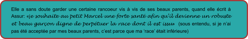 Elle a sans doute garder une certaine rancoeur vis à vis de ses beaux parents, quand elle écrit à Assur: «je souhaite au petit Marcel une forte santé afin qu’il devienne un robuste et beau garçon digne de perpétuer la race dont il est issu»  (sous entendu, si je n’ai pas été acceptée par mes beaux parents, c’est parce que ma ‘race’ était inférieure)