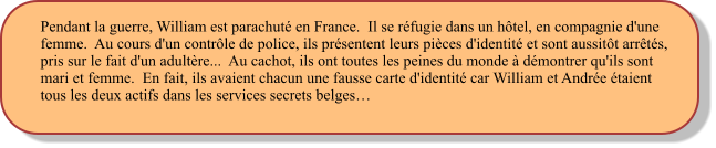 Pendant la guerre, William est parachuté en France.  Il se réfugie dans un hôtel, en compagnie d'une femme.  Au cours d'un contrôle de police, ils présentent leurs pièces d'identité et sont aussitôt arrêtés, pris sur le fait d'un adultère...  Au cachot, ils ont toutes les peines du monde à démontrer qu'ils sont mari et femme.  En fait, ils avaient chacun une fausse carte d'identité car William et Andrée étaient tous les deux actifs dans les services secrets belges…