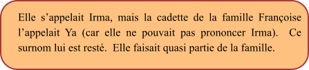 Elle s’appelait Irma, mais la cadette de la famille Françoise l’appelait Ya (car elle ne pouvait pas prononcer Irma).  Ce surnom lui est resté.  Elle faisait quasi partie de la famille.