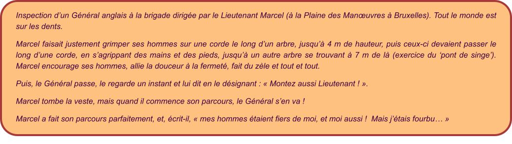 Inspection d’un Général anglais à la brigade dirigée par le Lieutenant Marcel (à la Plaine des Manœuvres à Bruxelles). Tout le monde est sur les dents.   Marcel faisait justement grimper ses hommes sur une corde le long d’un arbre, jusqu’à 4 m de hauteur, puis ceux-ci devaient passer le long d’une corde, en s’agrippant des mains et des pieds, jusqu’à un autre arbre se trouvant à 7 m de là (exercice du ‘pont de singe’).  Marcel encourage ses hommes, allie la douceur à la fermeté, fait du zèle et tout et tout.   Puis, le Général passe, le regarde un instant et lui dit en le désignant : « Montez aussi Lieutenant ! ». Marcel tombe la veste, mais quand il commence son parcours, le Général s’en va !   Marcel a fait son parcours parfaitement, et, écrit-il, « mes hommes étaient fiers de moi, et moi aussi !  Mais j’étais fourbu… »