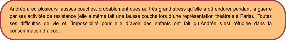 Andrée a eu plusieurs fausses couches, probablement dues au très grand stress qu´elle a dû endurer pendant la guerre par ses activités de résistance (elle a même fait une fausse couche lors d´une représentation théâtrale à Paris).  Toutes ses difficultés de vie et l´impossibilité pour elle d´avoir des enfants ont fait qu´Andrée s´est réfugiée dans la consommation d´alcool.