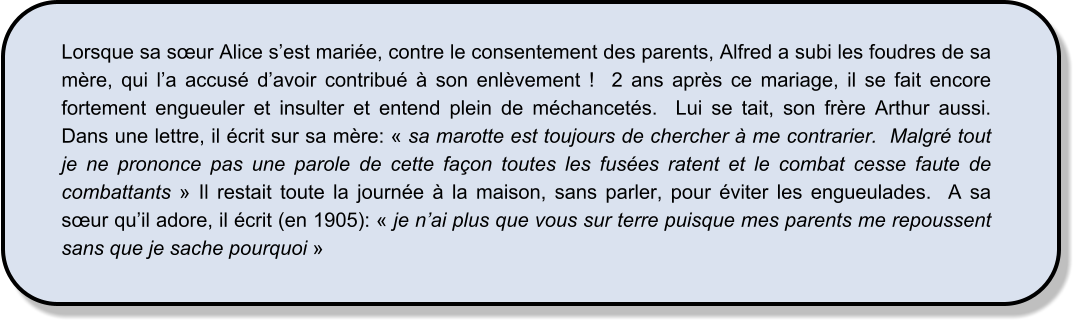 Lorsque sa sœur Alice s’est mariée, contre le consentement des parents, Alfred a subi les foudres de sa mère, qui l’a accusé d’avoir contribué à son enlèvement !  2 ans après ce mariage, il se fait encore fortement engueuler et insulter et entend plein de méchancetés.  Lui se tait, son frère Arthur aussi.  Dans une lettre, il écrit sur sa mère: « sa marotte est toujours de chercher à me contrarier.  Malgré tout je ne prononce pas une parole de cette façon toutes les fusées ratent et le combat cesse faute de combattants » Il restait toute la journée à la maison, sans parler, pour éviter les engueulades.  A sa sœur qu’il adore, il écrit (en 1905): « je n’ai plus que vous sur terre puisque mes parents me repoussent sans que je sache pourquoi »