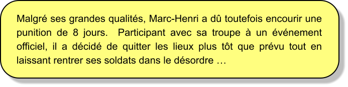 Malgré ses grandes qualités, Marc-Henri a dû toutefois encourir une punition de 8 jours.  Participant avec sa troupe à un événement officiel, il a décidé de quitter les lieux plus tôt que prévu tout en laissant rentrer ses soldats dans le désordre …