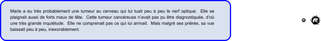 Marie a eu très probablement une tumeur au cerveau qui lui tuait peu à peu le nerf optique.  Elle se plaignait aussi de forts maux de tête.  Cette tumeur cancéreuse n’avait pas pu être diagnostiquée, d’où une très grande inquiétude.  Elle ne comprenait pas ce qui lui arrivait.  Mais malgré ses prières, sa vue baissait peu à peu, inexorablement.