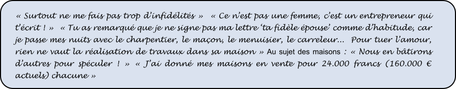 « Surtout ne me fais pas trop d’infidélités »  « Ce n’est pas une femme, c’est un entrepreneur qui t’écrit ! »  « Tu as remarqué que je ne signe pas ma lettre ‘ta fidèle épouse’ comme d’habitude, car je passe mes nuits avec le charpentier, le maçon, le menuisier, le carreleur...  Pour tuer l’amour, rien ne vaut la réalisation de travaux dans sa maison » Au sujet des maisons : « Nous en bâtirons d’autres pour spéculer ! » « J’ai donné mes maisons en vente pour 24.000 francs (160.000 € actuels) chacune »