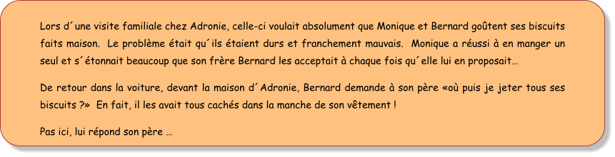 Lors d´une visite familiale chez Adronie, celle-ci voulait absolument que Monique et Bernard goûtent ses biscuits faits maison.  Le problème était qu´ils étaient durs et franchement mauvais.  Monique a réussi à en manger un seul et s´étonnait beaucoup que son frère Bernard les acceptait à chaque fois qu´elle lui en proposait… De retour dans la voiture, devant la maison d´Adronie, Bernard demande à son père «où puis je jeter tous ses biscuits ?»  En fait, il les avait tous cachés dans la manche de son vêtement ! Pas ici, lui répond son père …