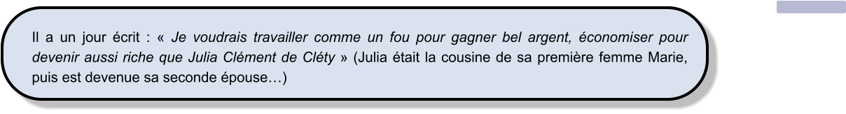 Il a un jour écrit : « Je voudrais travailler comme un fou pour gagner bel argent, économiser pour devenir aussi riche que Julia Clément de Cléty » (Julia était la cousine de sa première femme Marie, puis est devenue sa seconde épouse…)