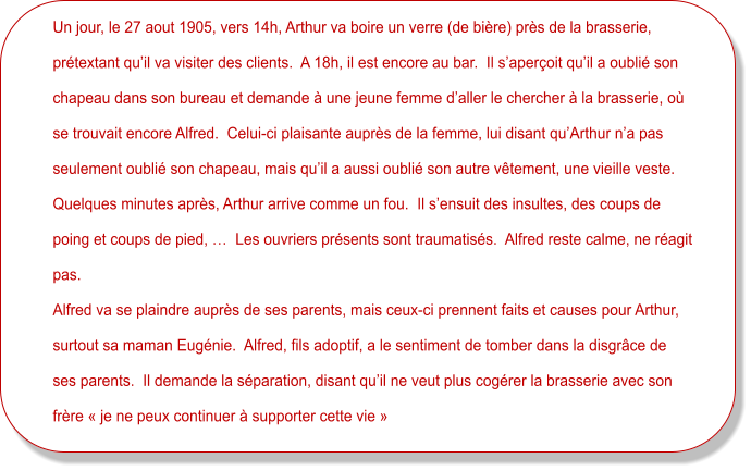 Un jour, le 27 aout 1905, vers 14h, Arthur va boire un verre (de bière) près de la brasserie,  prétextant qu’il va visiter des clients.  A 18h, il est encore au bar.  Il s’aperçoit qu’il a oublié son  chapeau dans son bureau et demande à une jeune femme d’aller le chercher à la brasserie, où  se trouvait encore Alfred.  Celui-ci plaisante auprès de la femme, lui disant qu’Arthur n’a pas  seulement oublié son chapeau, mais qu’il a aussi oublié son autre vêtement, une vieille veste.   Quelques minutes après, Arthur arrive comme un fou.  Il s’ensuit des insultes, des coups de  poing et coups de pied, …  Les ouvriers présents sont traumatisés.  Alfred reste calme, ne réagit  pas. Alfred va se plaindre auprès de ses parents, mais ceux-ci prennent faits et causes pour Arthur,  surtout sa maman Eugénie.  Alfred, fils adoptif, a le sentiment de tomber dans la disgrâce de  ses parents.  Il demande la séparation, disant qu’il ne veut plus cogérer la brasserie avec son  frère « je ne peux continuer à supporter cette vie »