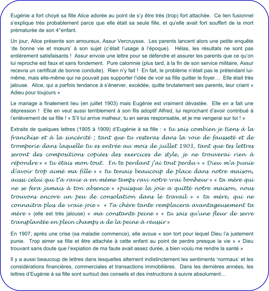 Eugénie a fort choyé sa fille Alice adorée au point de s’y être très (trop) fort attachée.  Ce lien fusionnel s’explique très probablement parce que elle était sa seule fille, et qu’elle avait fort souffert de la mort prématurée de son 4°enfant. Un jour, Alice présente son amoureux, Assur Vercruysse.  Les parents lancent alors une petite enquête ‘de bonne vie et mœurs’ à son sujet (c’était l’usage à l’époque).  Hélas, les résultats ne sont pas entièrement satisfaisants !  Assur envoie une lettre pour se défendre et assurer les parents que ce qu’on lui reproche est faux et sans fondement.  Pure calomnie (plus tard, à la fin de son service militaire, Assur recevra un certificat de bonne conduite).  Rien n’y fait !  En fait, le problème n’était pas le prétendant lui-même, mais elle-même qui ne pouvait pas supporter l’idée de voir sa fille quitter le foyer…  Elle était très jalouse.  Alice, qui a parfois tendance à s’énerver, excédée, quitte brutalement ses parents, leur criant « Adieu pour toujours » Le mariage a finalement lieu (en juillet 1903) mais Eugénie est vraiment dévastée.  Elle en a fait une dépression !  Elle en veut aussi terriblement à son fils adoptif Alfred, lui reprochant d’avoir contribué à l’enlèvement de sa fille ! « S’il lui arrive malheur, tu en seras responsable, et je me vengerai sur toi ! »   Extraits de quelques lettres (1905 à 1909) d’Eugénie à sa fille : « tu sais combien je tiens à la franchise et à la sincérité ; tant que tu resteras dans la voie de fausseté et de tromperie dans laquelle tu es entrée au mois de juillet 1903, tant que tes lettres seront des compositions copiées des exercices de style, je ne trouverai rien à répondre » « tu étais mon tout.  En te perdant j’ai tout perdu » « Dieu m’a punie d’avoir trop aimé ma fille » « tu tenais beaucoup de place dans notre maison, aussi celui qui t’a ravie a en même temps ravi notre vrai bonheur » « ta mère qui ne se fera jamais à ton absence » »puisque la joie a quitté notre maison, nous trouvons encore un peu de consolation dans le travail » « ta mère, qui ne connaitra plus de vraie joie »  « Ta chère tante remplacera avantageusement ta mère » (elle est très jalouse) « ma constante peine » « tu sais qu’une fleur de serre transplantée en plein champs a de la peine à réussir »   En 1907, après une crise (sa maladie commence), elle avoue « son tort pour lequel Dieu l’a justement punie.  Trop aimer sa fille et être attachée à cette enfant au point de perdre presque la vie » « Dieu trouvant sans doute que l’expiation de ma faute avait assez durée, a bien voulu me rendre la santé » Il y a aussi beaucoup de lettres dans lesquelles alternent indistinctement les sentiments ‘normaux’ et les considérations financières, commerciales et transactions immobilières.  Dans les dernières années, les lettres d’Eugénie à sa fille sont surtout des conseils et des instructions à suivre absolument…