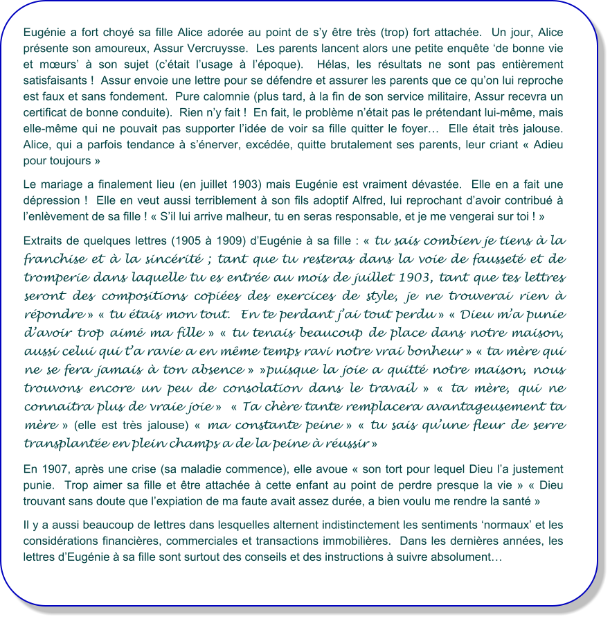 Eugénie a fort choyé sa fille Alice adorée au point de s’y être très (trop) fort attachée.  Un jour, Alice présente son amoureux, Assur Vercruysse.  Les parents lancent alors une petite enquête ‘de bonne vie et mœurs’ à son sujet (c’était l’usage à l’époque).  Hélas, les résultats ne sont pas entièrement satisfaisants !  Assur envoie une lettre pour se défendre et assurer les parents que ce qu’on lui reproche est faux et sans fondement.  Pure calomnie (plus tard, à la fin de son service militaire, Assur recevra un certificat de bonne conduite).  Rien n’y fait !  En fait, le problème n’était pas le prétendant lui-même, mais elle-même qui ne pouvait pas supporter l’idée de voir sa fille quitter le foyer…  Elle était très jalouse.  Alice, qui a parfois tendance à s’énerver, excédée, quitte brutalement ses parents, leur criant « Adieu pour toujours » Le mariage a finalement lieu (en juillet 1903) mais Eugénie est vraiment dévastée.  Elle en a fait une dépression !  Elle en veut aussi terriblement à son fils adoptif Alfred, lui reprochant d’avoir contribué à l’enlèvement de sa fille ! « S’il lui arrive malheur, tu en seras responsable, et je me vengerai sur toi ! »   Extraits de quelques lettres (1905 à 1909) d’Eugénie à sa fille : « tu sais combien je tiens à la franchise et à la sincérité ; tant que tu resteras dans la voie de fausseté et de tromperie dans laquelle tu es entrée au mois de juillet 1903, tant que tes lettres seront des compositions copiées des exercices de style, je ne trouverai rien à répondre » « tu étais mon tout.  En te perdant j’ai tout perdu » « Dieu m’a punie d’avoir trop aimé ma fille » « tu tenais beaucoup de place dans notre maison, aussi celui qui t’a ravie a en même temps ravi notre vrai bonheur » « ta mère qui ne se fera jamais à ton absence » »puisque la joie a quitté notre maison, nous trouvons encore un peu de consolation dans le travail » « ta mère, qui ne connaitra plus de vraie joie »  « Ta chère tante remplacera avantageusement ta mère » (elle est très jalouse) « ma constante peine » « tu sais qu’une fleur de serre transplantée en plein champs a de la peine à réussir »   En 1907, après une crise (sa maladie commence), elle avoue « son tort pour lequel Dieu l’a justement punie.  Trop aimer sa fille et être attachée à cette enfant au point de perdre presque la vie » « Dieu trouvant sans doute que l’expiation de ma faute avait assez durée, a bien voulu me rendre la santé » Il y a aussi beaucoup de lettres dans lesquelles alternent indistinctement les sentiments ‘normaux’ et les considérations financières, commerciales et transactions immobilières.  Dans les dernières années, les lettres d’Eugénie à sa fille sont surtout des conseils et des instructions à suivre absolument…