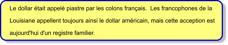 Le dollar était appelé piastre par les colons français.  Les francophones de la  Louisiane appellent toujours ainsi le dollar américain, mais cette acception est  aujourd'hui d'un registre familier.